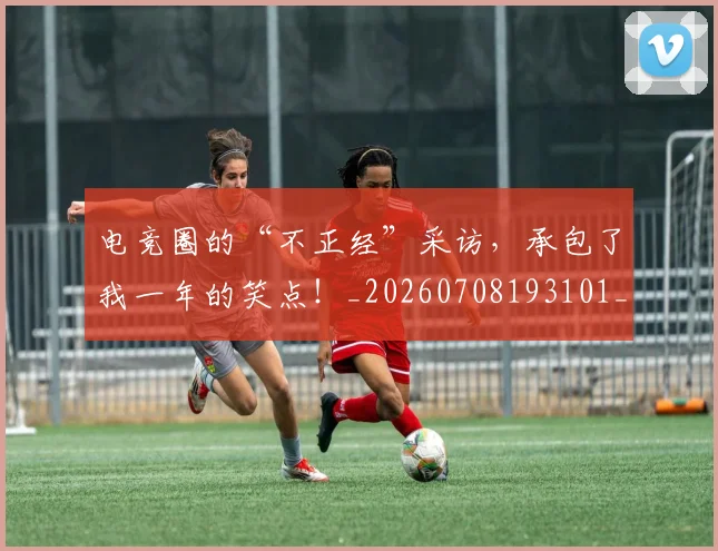电竞圈的“不正经”采访，承包了我一年的笑点！_20260708193101_20260802162132