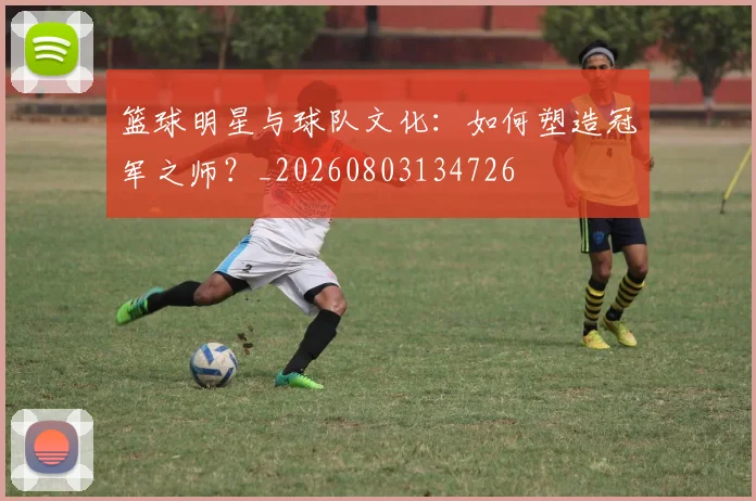 篮球明星与球队文化：如何塑造冠军之师？_20260803134726