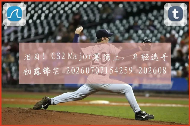 泪目！CS2 Major赛场上，年轻选手初露锋芒_20260707154259_20260801173854
