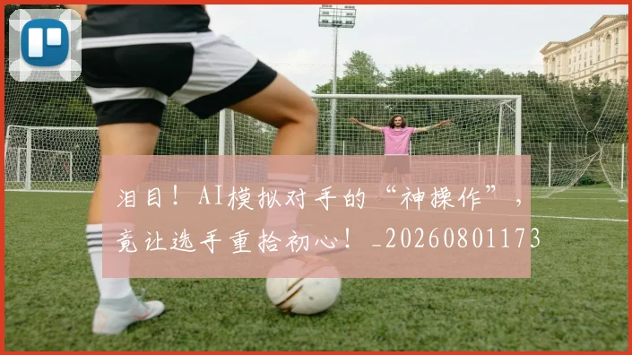 泪目！AI模拟对手的“神操作”，竟让选手重拾初心！_20260801173849